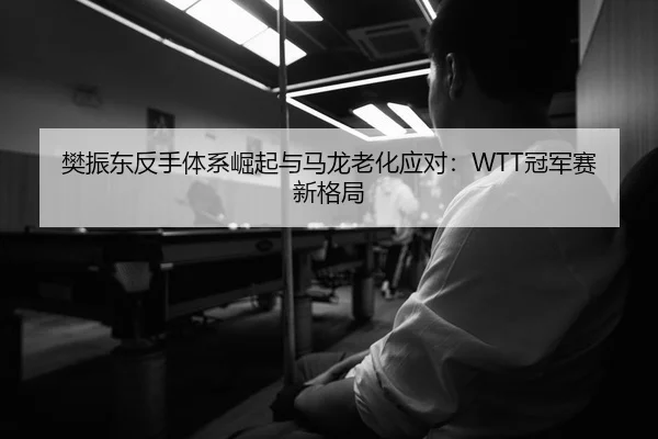 樊振东反手体系崛起与马龙老化应对：WTT冠军赛新格局