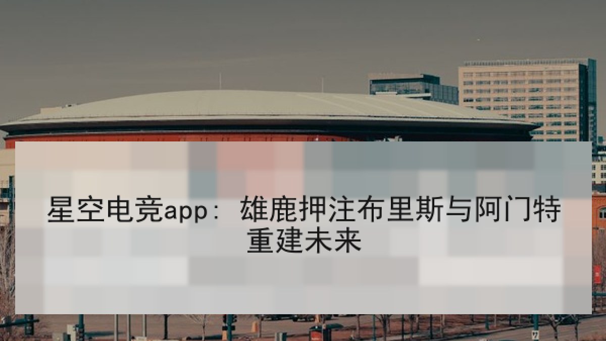 星空电竞app: 雄鹿押注布里斯与阿门特重建未来