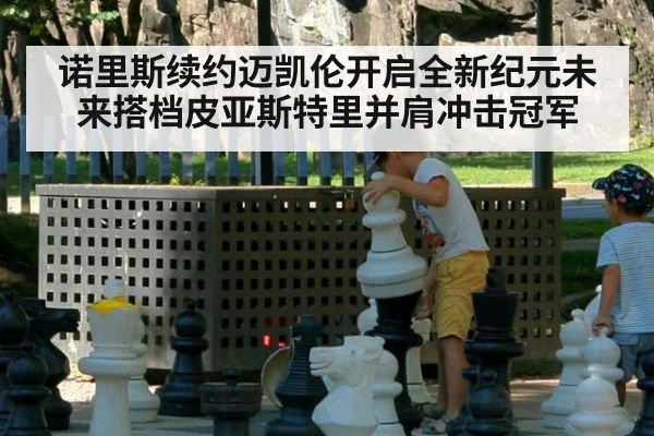 诺里斯续约迈凯伦开启全新纪元未来搭档皮亚斯特里并肩冲击冠军